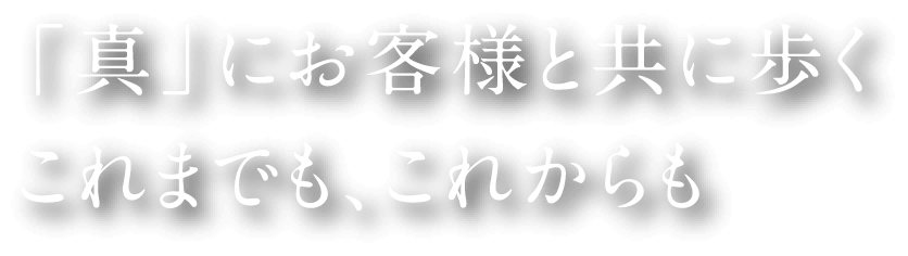 「真」にお客様と共に歩く これまでも、これからも